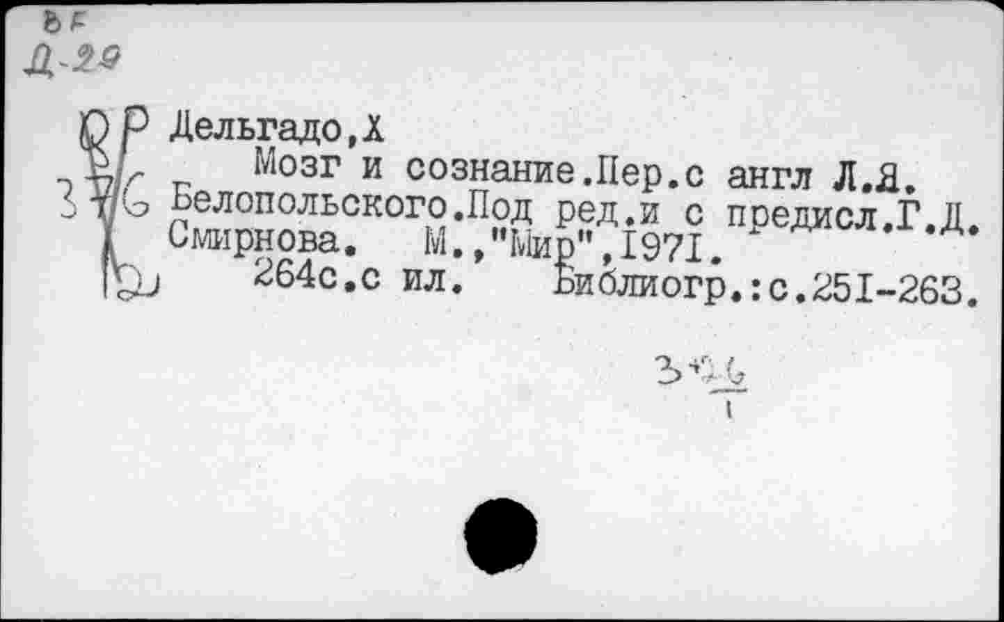 ﻿
О р Дельгадо,!
РГ Мозг и сознание.Пер.с англ Л.Я.
тп'о ьелопольского.Под ред.и с пседисл.Г.Д
I Смирнова. М.,"Мир”,1971.
1'£и	264с.с ил. Библиогр.:с.251-263.